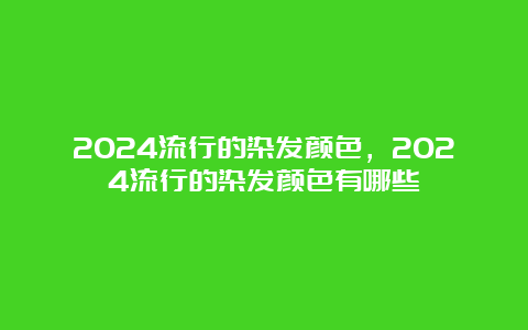 2024流行的染发颜色，2024流行的染发颜色有哪些