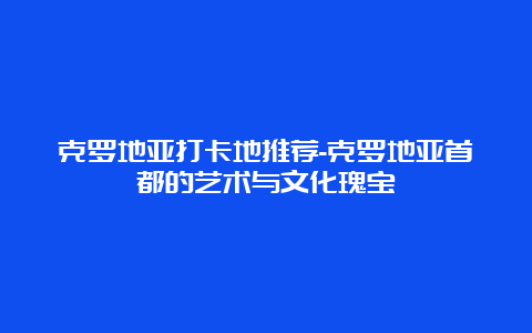 克罗地亚打卡地推荐-克罗地亚首都的艺术与文化瑰宝