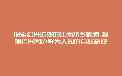 探索绍兴近郊的江南水乡秘境-揭秘绍兴周边鲜为人知的自然奇观