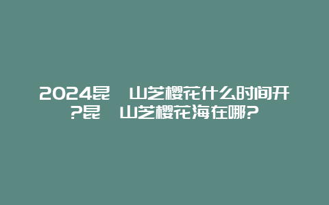 2024昆嵛山芝樱花什么时间开?昆嵛山芝樱花海在哪?