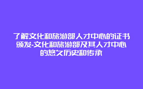 了解文化和旅游部人才中心的证书颁发-文化和旅游部及其人才中心的悠久历史和传承