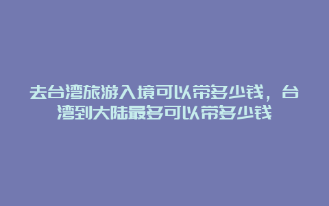 去台湾旅游入境可以带多少钱，台湾到大陆最多可以带多少钱