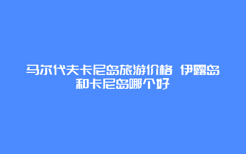 马尔代夫卡尼岛旅游价格 伊露岛和卡尼岛哪个好