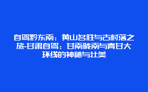 自驾黔东南：黄山名胜与古村落之旅-甘肃自驾：甘南陇南与青甘大环线的神秘与壮美