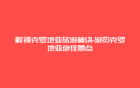 解锁克罗地亚旅游秘诀-游览克罗地亚绝佳景点