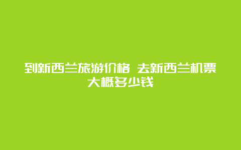 到新西兰旅游价格 去新西兰机票大概多少钱