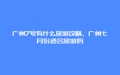 广州7号有什么旅游攻略，广州七月份适合旅游吗