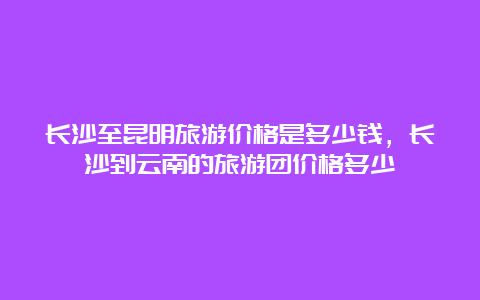 长沙至昆明旅游价格是多少钱，长沙到云南的旅游团价格多少