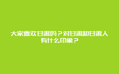 大家喜欢甘肃吗？对甘肃和甘肃人有什么印象？