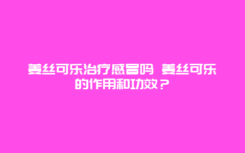 姜丝可乐治疗感冒吗 姜丝可乐的作用和功效？