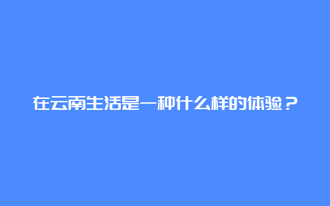 在云南生活是一种什么样的体验？