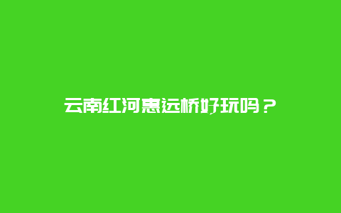 云南红河惠远桥好玩吗？