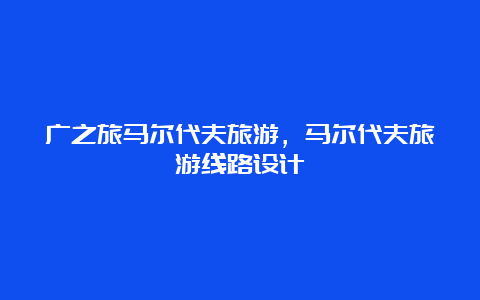 广之旅马尔代夫旅游，马尔代夫旅游线路设计