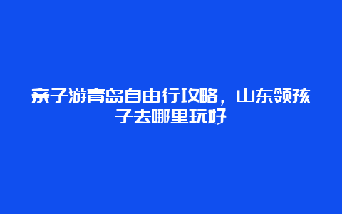 亲子游青岛自由行攻略，山东领孩子去哪里玩好