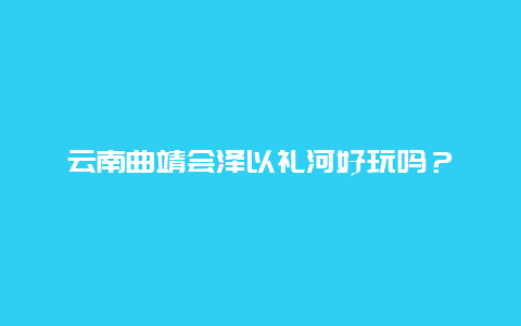 云南曲靖会泽以礼河好玩吗？