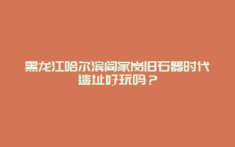 黑龙江哈尔滨阎家岗旧石器时代遗址好玩吗？