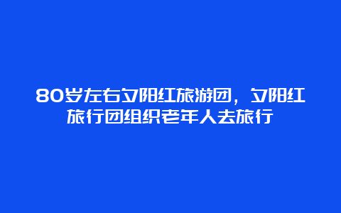 80岁左右夕阳红旅游团，夕阳红旅行团组织老年人去旅行