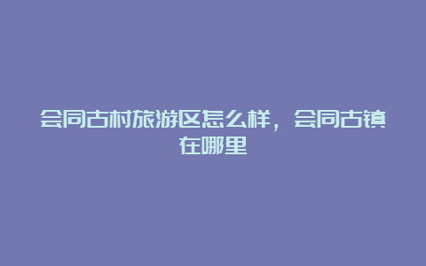 会同古村旅游区怎么样，会同古镇在哪里