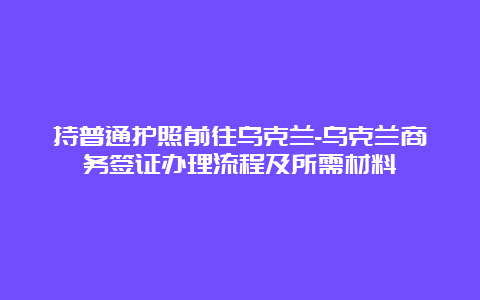 持普通护照前往乌克兰-乌克兰商务签证办理流程及所需材料