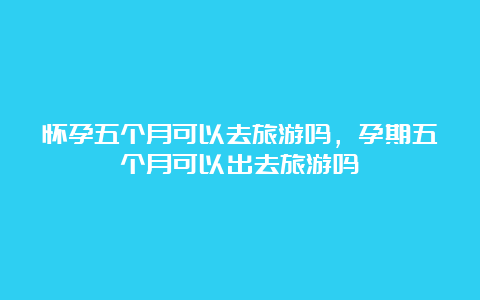 怀孕五个月可以去旅游吗，孕期五个月可以出去旅游吗