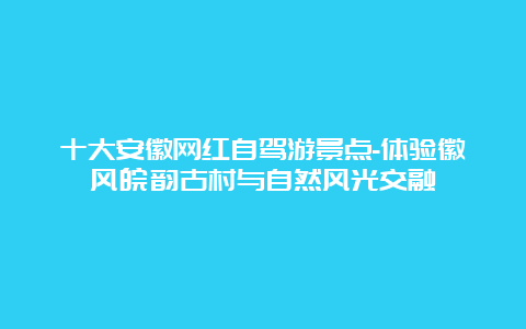 十大安徽网红自驾游景点-体验徽风皖韵古村与自然风光交融