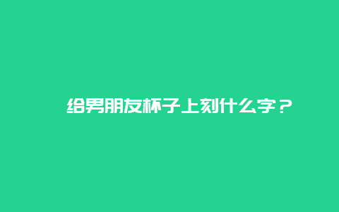 ﻿给男朋友杯子上刻什么字？