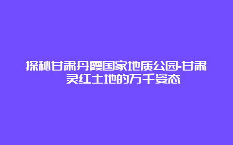 探秘甘肃丹霞国家地质公园-甘肃炳灵红土地的万千姿态