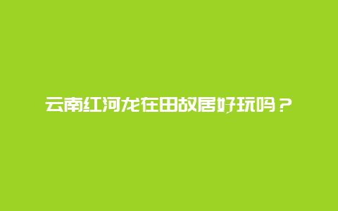 云南红河龙在田故居好玩吗？