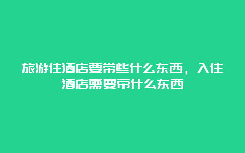 旅游住酒店要带些什么东西，入住酒店需要带什么东西