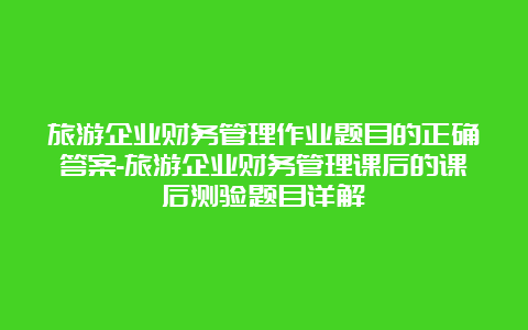 旅游企业财务管理作业题目的正确答案-旅游企业财务管理课后的课后测验题目详解