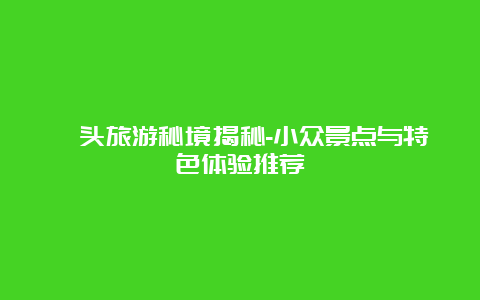 汕头旅游秘境揭秘-小众景点与特色体验推荐