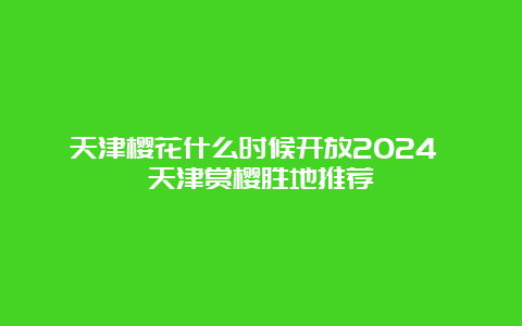 天津樱花什么时候开放2024 天津赏樱胜地推荐