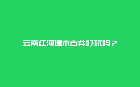 云南红河建水古井好玩吗？