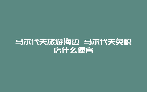 马尔代夫旅游海边 马尔代夫免税店什么便宜