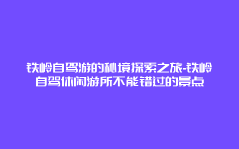 铁岭自驾游的秘境探索之旅-铁岭自驾休闲游所不能错过的景点