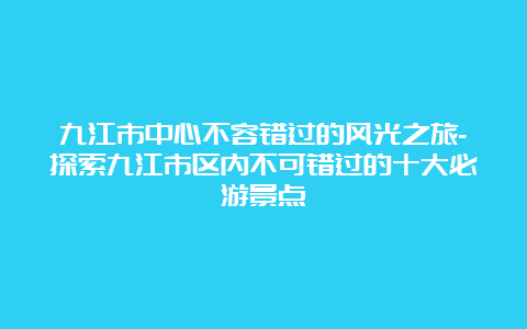 九江市中心不容错过的风光之旅-探索九江市区内不可错过的十大必游景点