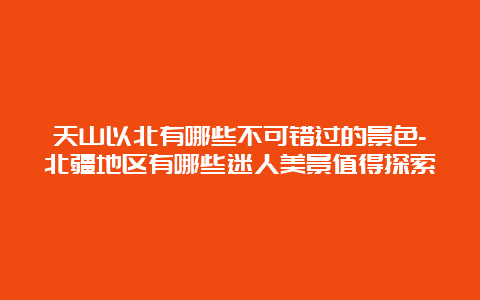 天山以北有哪些不可错过的景色-北疆地区有哪些迷人美景值得探索