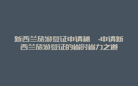 新西兰旅游签证申请秘笈-申请新西兰旅游签证的省时省力之道