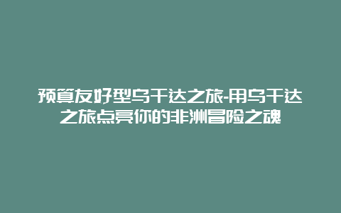 预算友好型乌干达之旅-用乌干达之旅点亮你的非洲冒险之魂