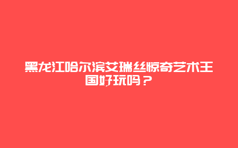 黑龙江哈尔滨艾瑞丝惊奇艺术王国好玩吗？