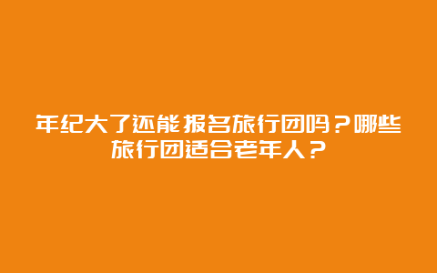 年纪大了还能报名旅行团吗？哪些旅行团适合老年人？