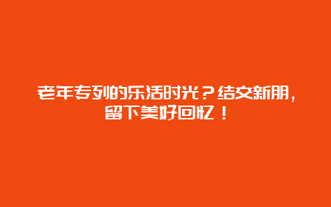 老年专列的乐活时光？结交新朋，留下美好回忆！