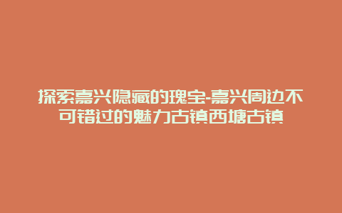 探索嘉兴隐藏的瑰宝-嘉兴周边不可错过的魅力古镇西塘古镇