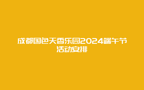 成都国色天香乐园2024端午节活动安排