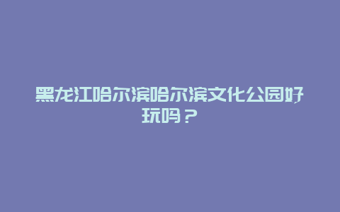 黑龙江哈尔滨哈尔滨文化公园好玩吗？