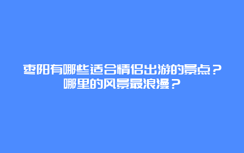 枣阳有哪些适合情侣出游的景点？哪里的风景最浪漫？