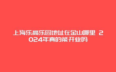 上海乐高乐园地址在金山哪里 2024年真的能开业吗