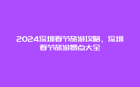 2024深圳春节旅游攻略，深圳春节旅游景点大全