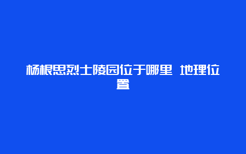 杨根思烈士陵园位于哪里 地理位置