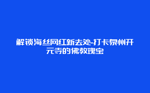 解锁海丝网红新去处-打卡泉州开元寺的佛教瑰宝